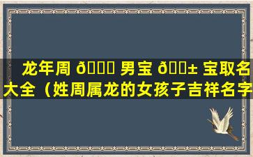 龙年周 💐 男宝 🐱 宝取名字大全（姓周属龙的女孩子吉祥名字大全）